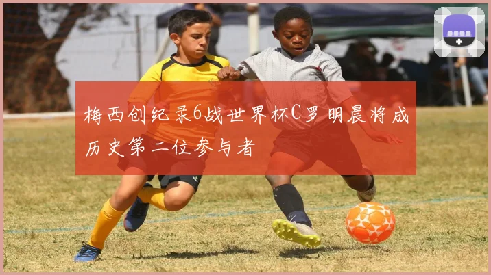 梅西创纪录6战世界杯C罗明晨将成历史第二位参与者