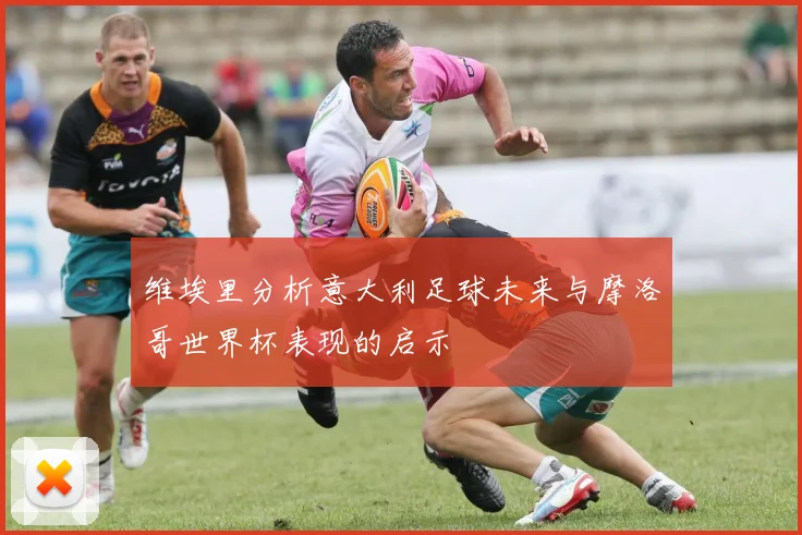 维埃里分析意大利足球未来与摩洛哥世界杯表现的启示