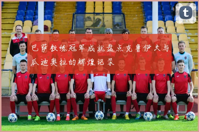 巴萨教练冠军成就盘点克鲁伊夫与瓜迪奥拉的辉煌记录