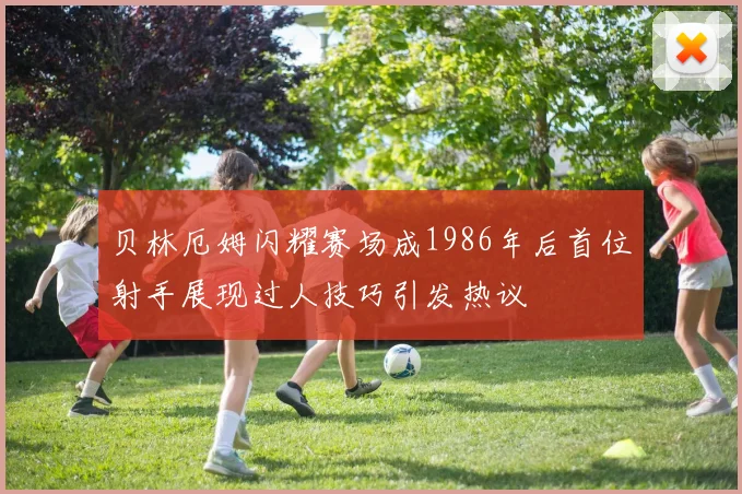 贝林厄姆闪耀赛场成1986年后首位射手展现过人技巧引发热议