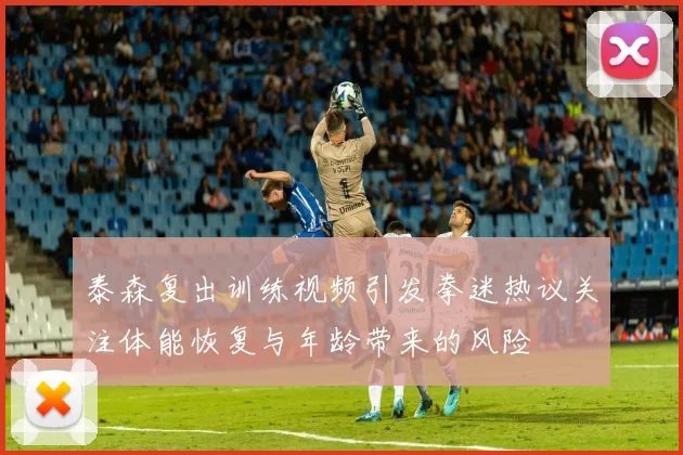 泰森复出训练视频引发拳迷热议关注体能恢复与年龄带来的风险