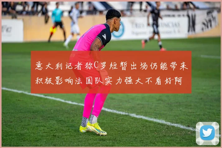 意大利记者称C罗短暂出场仍能带来积极影响法国队实力强大不看好阿根廷表现
