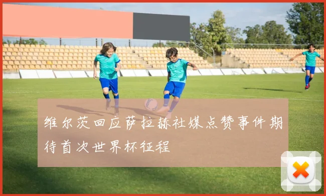 维尔茨回应萨拉赫社媒点赞事件期待首次世界杯征程