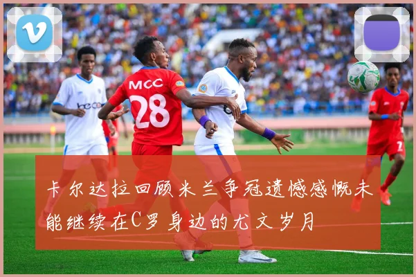 卡尔达拉回顾米兰争冠遗憾感慨未能继续在C罗身边的尤文岁月