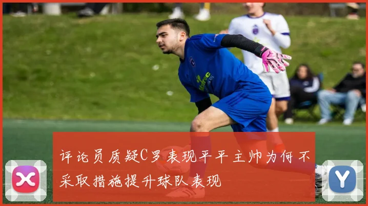 评论员质疑C罗表现平平主帅为何不采取措施提升球队表现