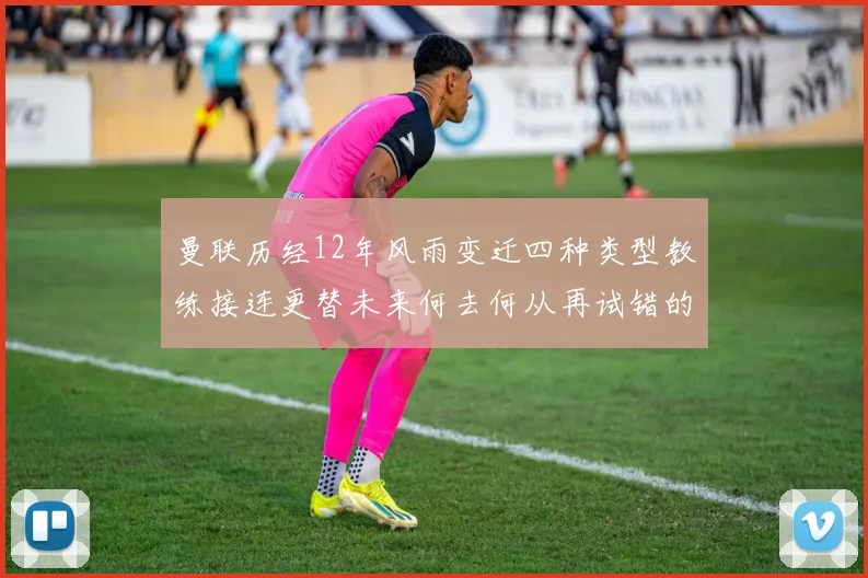 曼联历经12年风雨变迁四种类型教练接连更替未来何去何从再试错的空间有多少