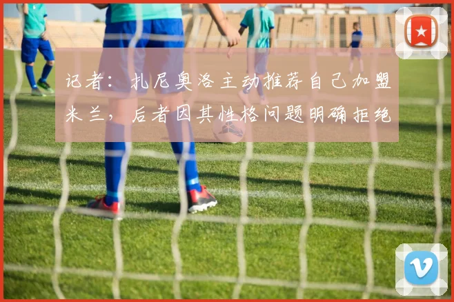 记者：扎尼奥洛主动推荐自己加盟米兰，后者因其性格问题明确拒绝