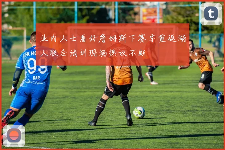 业内人士看好詹姆斯下赛季重返湖人联合试训现场热议不断