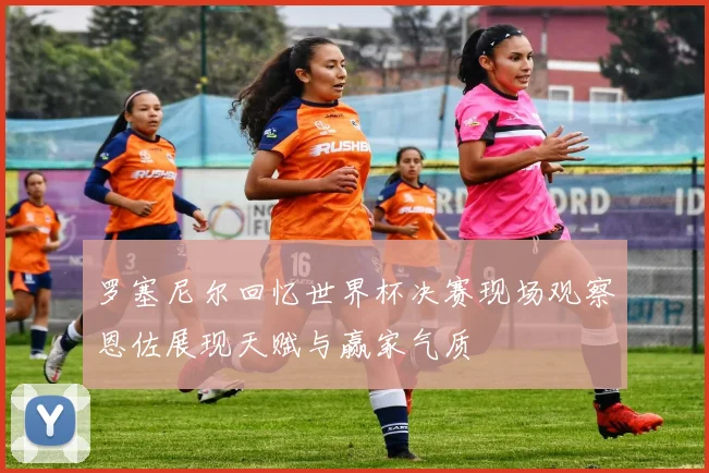罗塞尼尔回忆世界杯决赛现场观察恩佐展现天赋与赢家气质