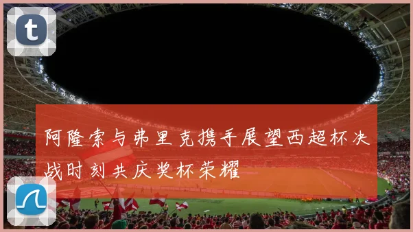 阿隆索与弗里克携手展望西超杯决战时刻共庆奖杯荣耀
