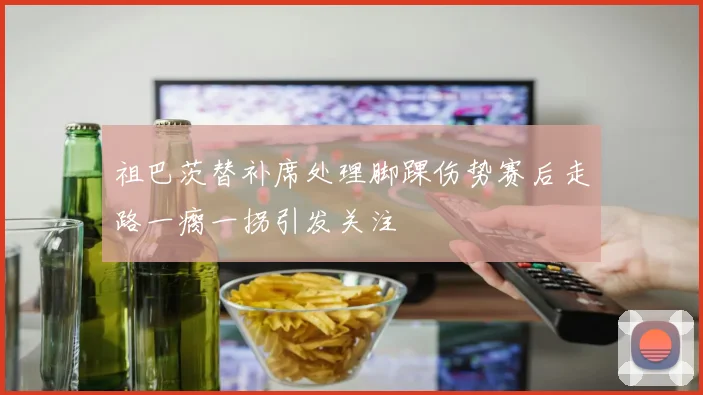 祖巴茨替补席处理脚踝伤势赛后走路一瘸一拐引发关注