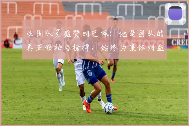 法国队员盛赞姆巴佩：他是团队的真正领袖与榜样，始终为集体利益考虑