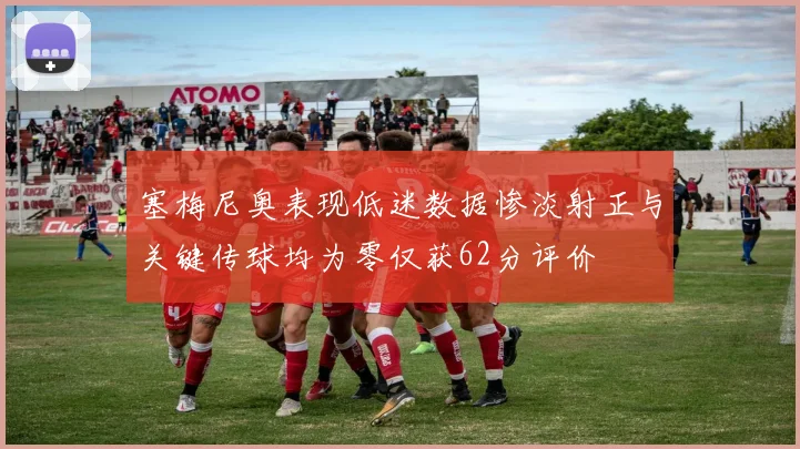 塞梅尼奥表现低迷数据惨淡射正与关键传球均为零仅获62分评价