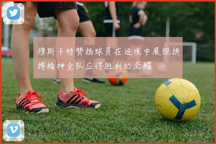 穆斯卡特赞扬球员在逆境中展现拼搏精神全队应得胜利的荣耀