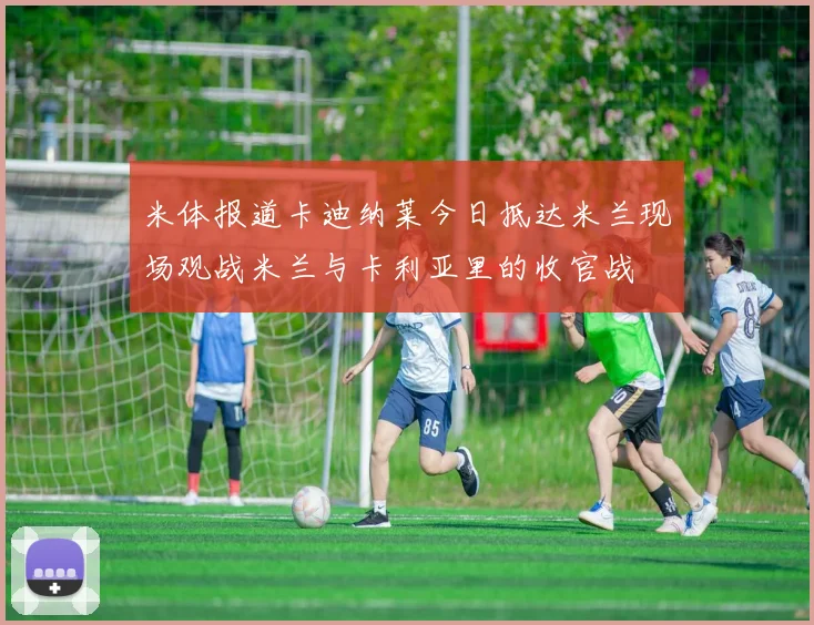 米体报道卡迪纳莱今日抵达米兰现场观战米兰与卡利亚里的收官战
