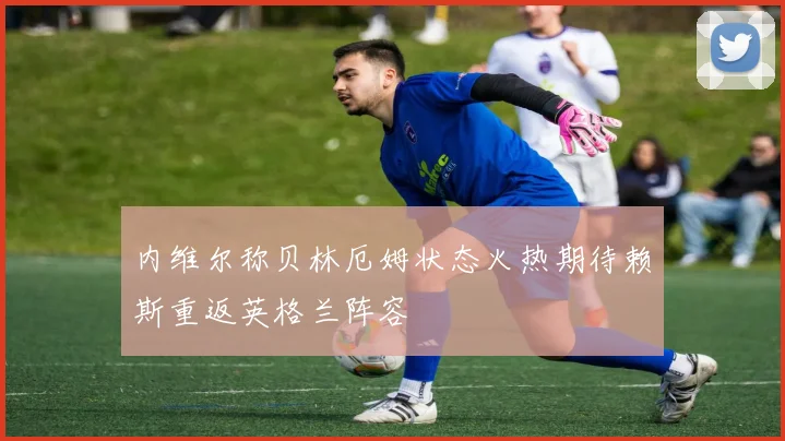 内维尔称贝林厄姆状态火热期待赖斯重返英格兰阵容