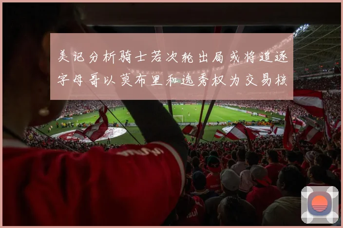 美记分析骑士若次轮出局或将追逐字母哥以莫布里和选秀权为交易核心
