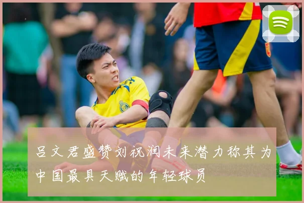 吕文君盛赞刘祝润未来潜力称其为中国最具天赋的年轻球员