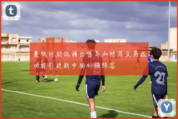 曼联计划低调出售乌加特若交易成功将引进新中场补强阵容