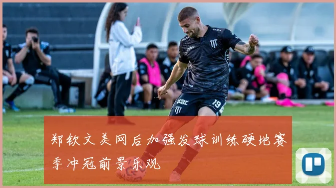 郑钦文美网后加强发球训练硬地赛季冲冠前景乐观