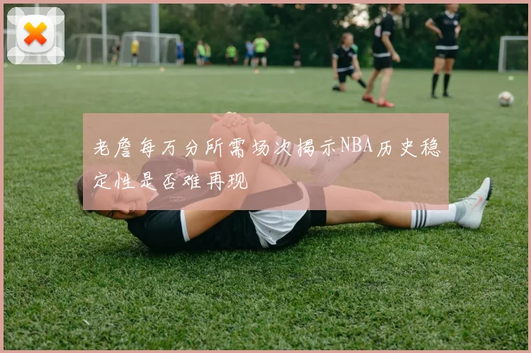 老詹每万分所需场次揭示NBA历史稳定性是否难再现