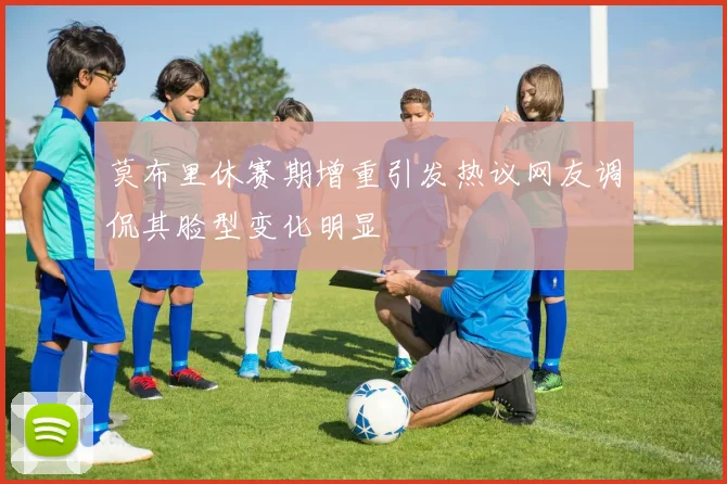 莫布里休赛期增重引发热议网友调侃其脸型变化明显