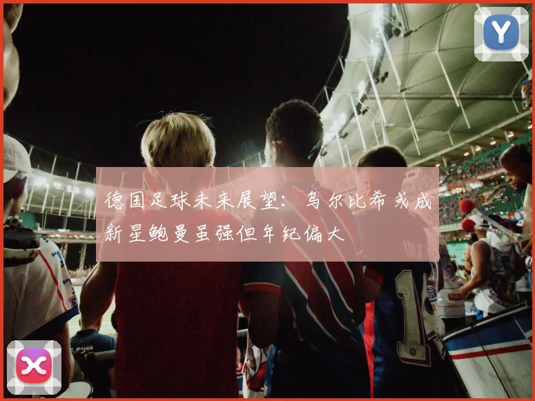 德国足球未来展望：乌尔比希或成新星鲍曼虽强但年纪偏大